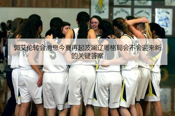 郭艾伦转会消息今夏再起波澜辽粤格局会不会迎来新的关键答案