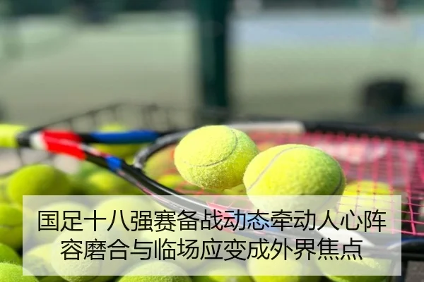 国足十八强赛备战动态牵动人心阵容磨合与临场应变成外界焦点 - huatihui